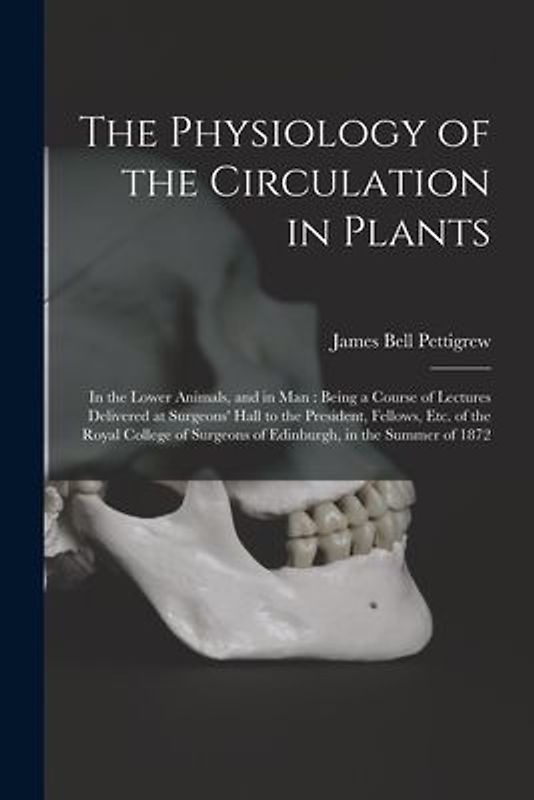 The Physiology of the Circulation in Plants: in the Lower Animals, and in Man: Being a Course of Lectures Delivered at Surgeons' Hall to the President