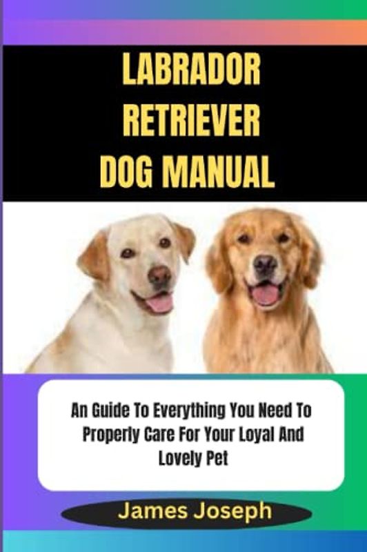 Labrador Retriever DOG manual: An Guide To Everything You Need To Properly Care For Your Loyal And Lovely Pet