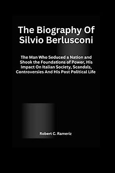 The Biography Of Silvio Berlusconi: The Man Who Seduced a Nation and Shook the Foundations of Power, His Impact On Italian Society, Scandals, Controversies And His Post Political Life