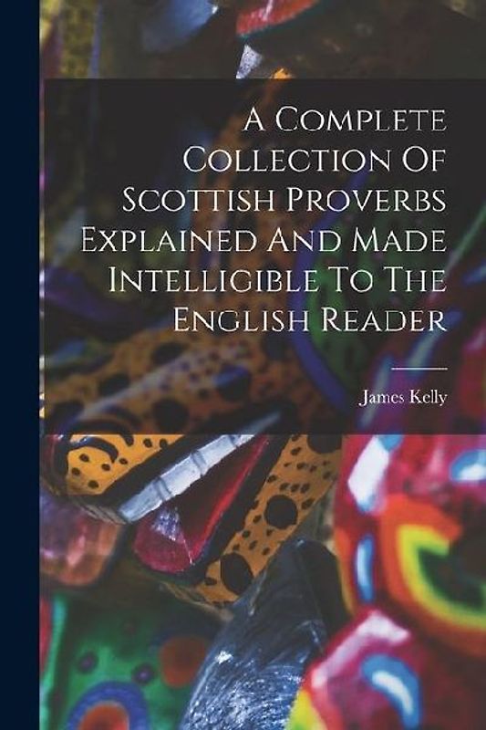 A Complete Collection Of Scottish Proverbs Explained And Made Intelligible To The English Reader