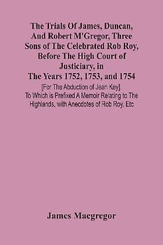 The Trials Of James, Duncan, And Robert M'Gregor, Three Sons Of The Celebrated Rob Roy, Before The High Court Of Justiciary, In The Years 1752, 1753, And 1754 [For The Abduction Of Jean Key]. To Which Is Prefixed A Memoir Relating To The Highlands, With A