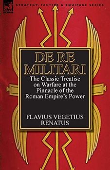 De Re Militari (Concerning Military Affairs): the Classic Treatise on Warfare at the Pinnacle of the Roman Empire's Power
