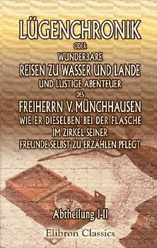 Lügenchronik, oder wunderbare Reisen zu Wasser und Lande, und lustige Abenteuer des Freiherrn v. Münchhausen, wie er dieselben bei der Flasche im ... erzählen pflegt: Erste und zweite Abtheilung