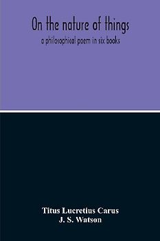 On The Nature Of Things; A Philosophical Poem In Six Books. Literally Translated Into English Prose By John Selby Watson; To Which Is Adjoined The Poetical Version Of John Mason Good