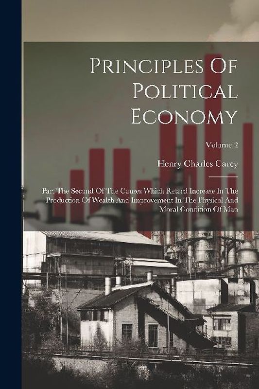Principles Of Political Economy: Part The Second Of The Causes Which Retard Increase In The Production Of Wealth And Improvement In The Physical And M