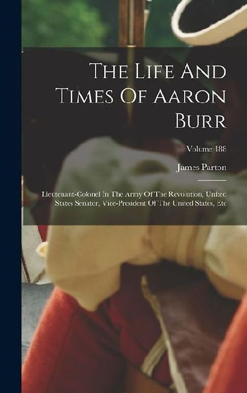 The Life And Times Of Aaron Burr: Lieutenant-colonel In The Army Of The Revolution, United States Senator, Vice-president Of The United States, Etc; V