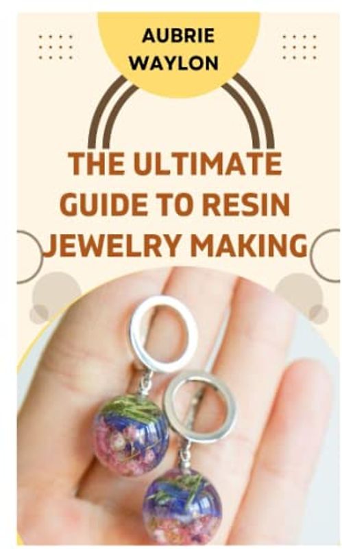 THE ULTIMATE GUIDE TO RESIN JEWELRY MAKING: TECHNIQUES, TIPS AND IDEAS ON HOW TO MAKE RESIN JEWELRY