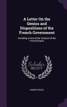 A Letter On the Genius and Dispositions of the French Government: Including a View of the Taxation of the French Empire