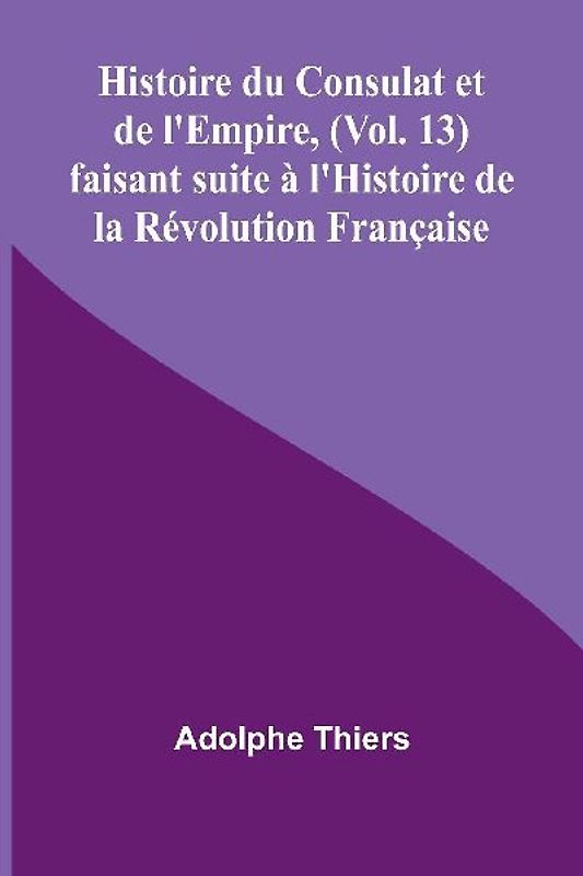 Histoire du Consulat et de l'Empire, (Vol. 13); faisant suite à l'Histoire de la Révolution Française