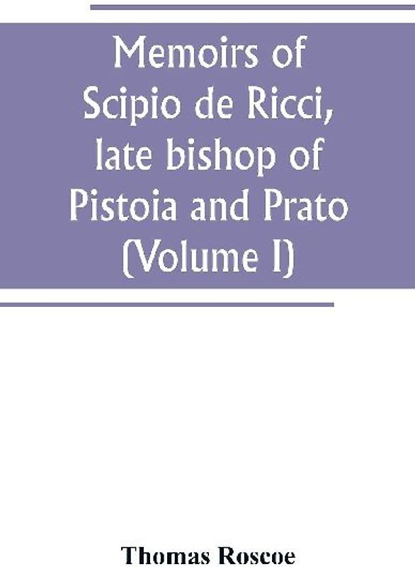 Memoirs of Scipio de Ricci, late bishop of Pistoia and Prato, reformer of Catholicism in Tuscany under the reign of Leopold. Compiled from the autograph mss. of that prelate, and the letters of other distinguished persons of his times (Volume I)