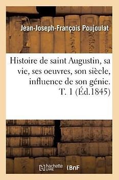 Histoire de Saint Augustin, Sa Vie, Ses Oeuvres, Son Siècle, Influence de Son Génie. T. 1 (Éd.1845)