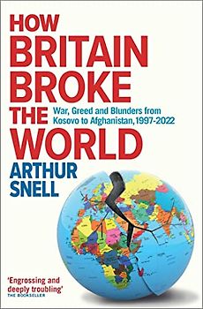 How Britain Broke the World: War, Greed and Blunders from Kosovo to Afghanistan, 1997-2021