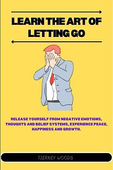 Learn The Art of Letting Go: Release Yourself from Negative Emotions, Thoughts And Belief Systems, Experience Peace, Happiness And Growth.