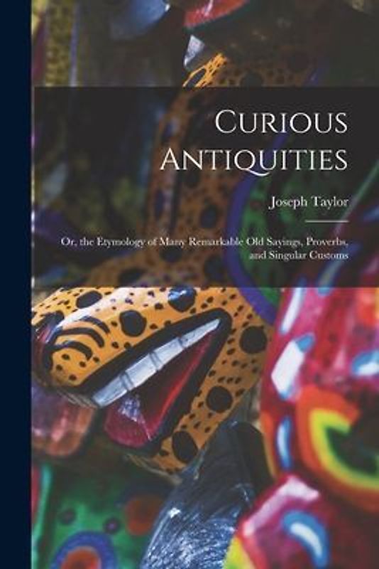 Curious Antiquities: Or, the Etymology of Many Remarkable Old Sayings, Proverbs, and Singular Customs