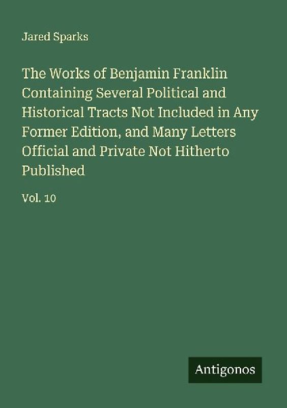 The Works of Benjamin Franklin Containing Several Political and Historical Tracts Not Included in Any Former Edition, and Many Letters Official and Private Not Hitherto Published