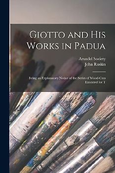 Giotto and his Works in Padua: Being an Explanatory Notice of the Series of Wood-cuts Executed for T