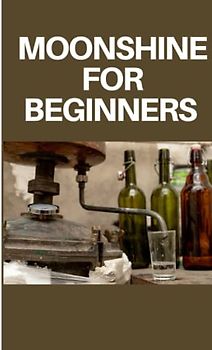 MOONSHINE FOR BEGINNERS: step by step guide on moonshine for beginners
