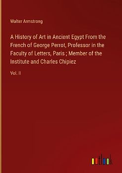 A History of Art in Ancient Egypt From the French of George Perrot, Professor in the Faculty of Letters, Paris ; Member of the Institute and Charles Chipiez