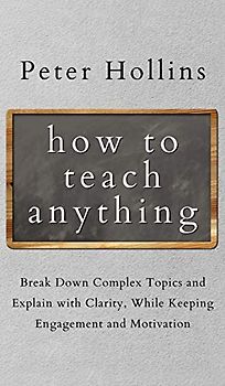 How to Teach Anything: Break down Complex Topics and Explain with Clarity, While Keeping Engagement and Motivation