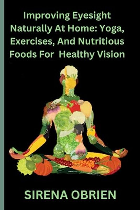Improving Eyesight Naturally At Home: Yoga, Exercises, and Nutritious Foods For Healthy Vision: Enhance Your Vision and Promote Eye Health with Simple Practices and a Balanced Lifestyle
