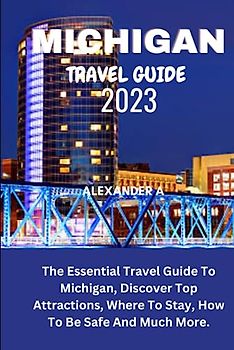 MICHIGAN TRAVEL GUIDE 2023: The Essential Travel Guide To Michigan, Discover Top Attractions, Where To Stay, How To Be Safe And Much More.