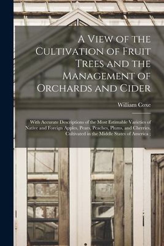 A View of the Cultivation of Fruit Trees and the Management of Orchards and Cider: With Accurate Descriptions of the Most Estimable Varieties of Nativ