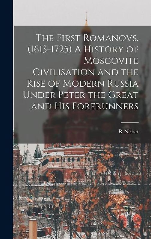 The First Romanovs. (1613-1725) A History of Moscovite Civilisation and the Rise of Modern Russia Under Peter the Great and his Forerunners