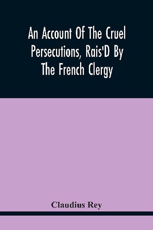 An Account Of The Cruel Persecutions, Rais'D By The French Clergy, Since Their Taking Sanctuary Here, Against Several Worthy Ministers, Gentlemen, Gentlewomen, And Tradesmen Dissenting From Their Calvinistical Scheme