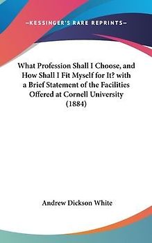 What Profession Shall I Choose, And How Shall I Fit Myself For It? With A Brief Statement Of The Facilities Offered At Cornell University (1884)