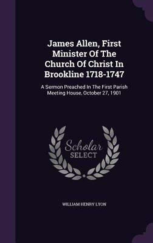 James Allen, First Minister Of The Church Of Christ In Brookline 1718-1747: A Sermon Preached In The First Parish Meeting House, October 27, 1901