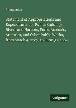 Statement of Appropriations and Expenditures for Public Buildings, Rivers and Harbors, Forts, Arsenals, Armories, and Other Public Works, from March 4, 1789, to June 30, 1882