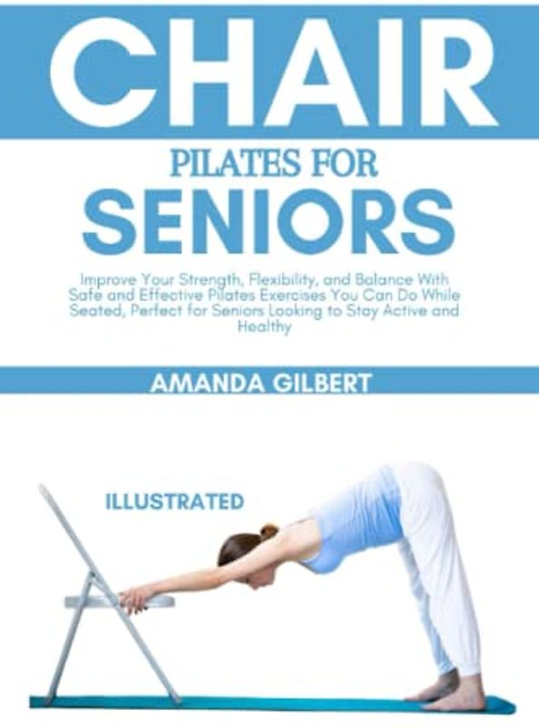 Chair Pilates For Seniors: Improve Your Strength, Flexibility, and Balance With Safe and Effective Pilates Exercises You Can Do While Seated, Perfect for Seniors Looking to Stay Active and Healthy