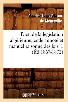 Dict. de la Législation Algérienne, Code Annoté Et Manuel Raisonné Des Lois. 1 (Éd.1867-1872)