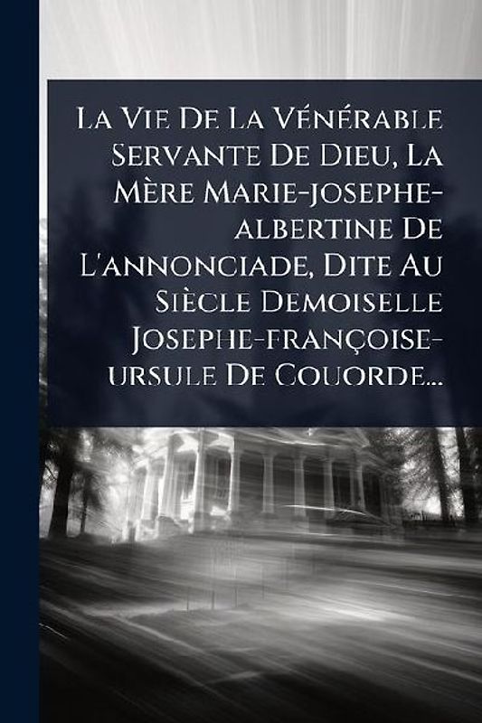 La Vie De La VÃ(c)nÃ(c)rable Servante De Dieu, La Mère Marie-josephe-albertine De L'annonciade, Dite Au Siècle Demoiselle Josephe-françoise-ursule De Couorde...