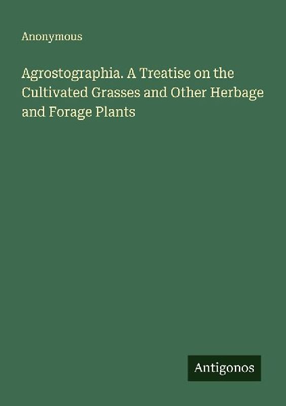 Agrostographia. A Treatise on the Cultivated Grasses and Other Herbage and Forage Plants