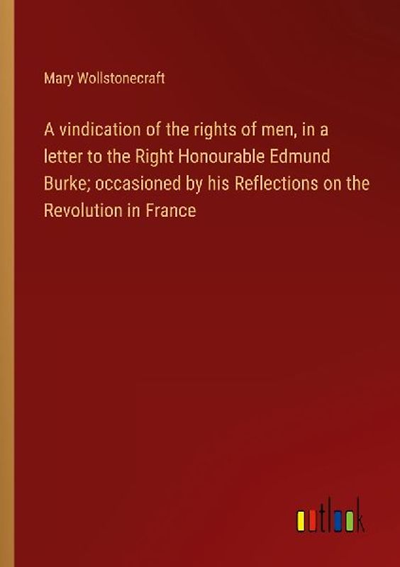 A vindication of the rights of men, in a letter to the Right Honourable Edmund Burke; occasioned by his Reflections on the Revolution in France