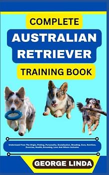 COMPLETE AUSTRALIAN RETRIEVER TRAINING BOOK: Understand From The Origin, Finding, Personality, Socialization, Breeding, Care, Nutrition, Exercise, Health, Grooming, Love And Others Inclusive