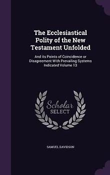 The Ecclesiastical Polity of the New Testament Unfolded: And its Points of Coincidence or Disagreement With Prevailing Systems Indicated Volume 13