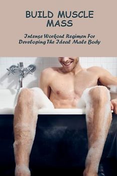 Build Muscle Mass: Intense Workout Regimen For Developing The Ideal Male Body