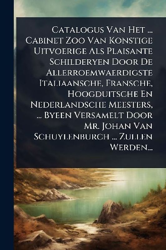Catalogus Van Het ... Cabinet Zoo Van Konstige Uitvoerige Als Plaisante Schilderyen Door De Allerroemwaerdigste Italiaansche, Fransche, Hoogduitsche En Nederlandsche Meesters, ... Byeen Versamelt Door Mr. Johan Van Schuylenburch ... Zullen Werden...