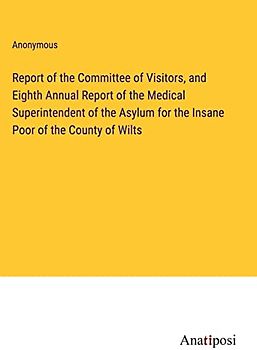 Report of the Committee of Visitors, and Eighth Annual Report of the Medical Superintendent of the Asylum for the Insane Poor of the County of Wilts
