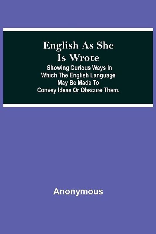 English As She Is Wrote; Showing Curious Ways In Which The English Language May Be Made To Convey Ideas Or Obscure Them.