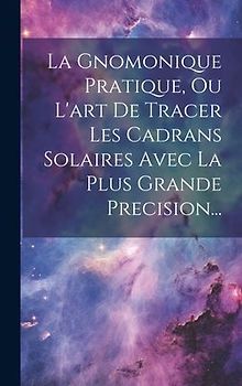 La Gnomonique Pratique, Ou L'art De Tracer Les Cadrans Solaires Avec La Plus Grande Precision...