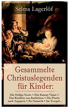 Gesammelte Christuslegenden für Kinder: Die Heilige Nacht + Des Kaisers Vision + Das Kindlein von Bethlehem + Die Flucht nach Aegypten + Zu Nazareth + Im Tempel…