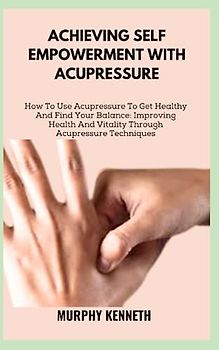 ACHIEVING SELF EMPOWERMENT WITH ACUPRESSURE: How To Use Acupressure To Get Healthy And Find Your Balance: Improving Health And Vitality Through Acupressure Techniques