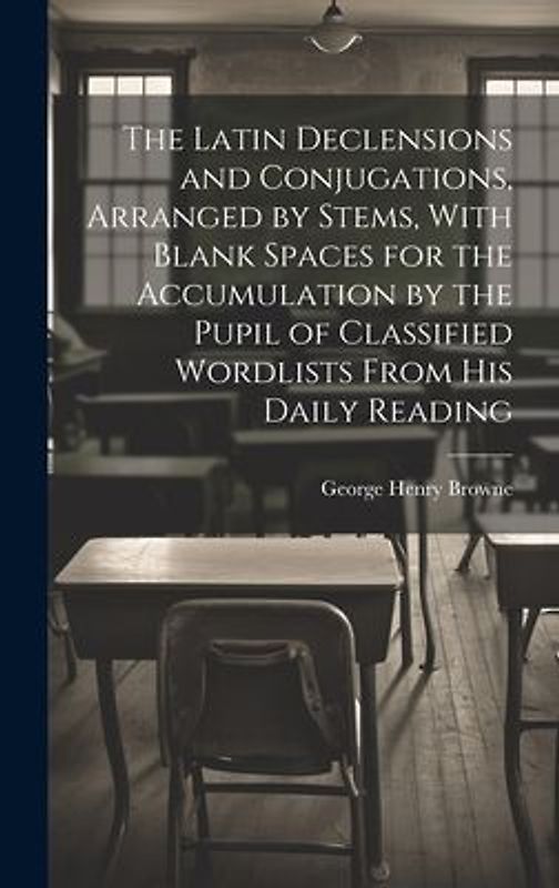 The Latin Declensions and Conjugations, Arranged by Stems, With Blank Spaces for the Accumulation by the Pupil of Classified Wordlists From His Daily