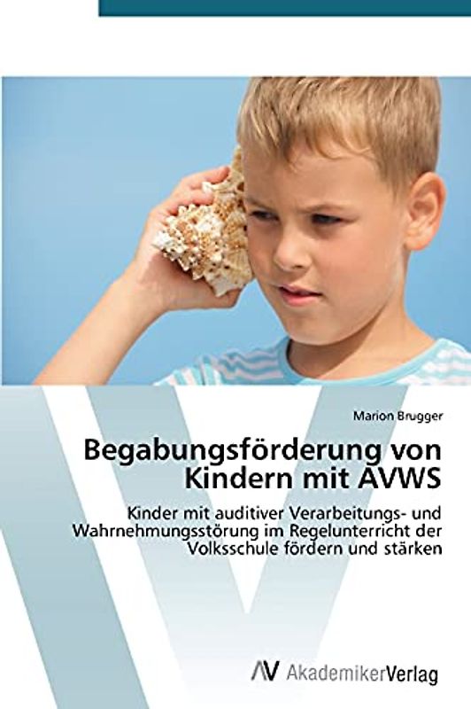 Begabungsförderung von Kindern mit AVWS: Kinder mit auditiver Verarbeitungs- und Wahrnehmungsstörung im Regelunterricht der Volksschule fördern und stärken