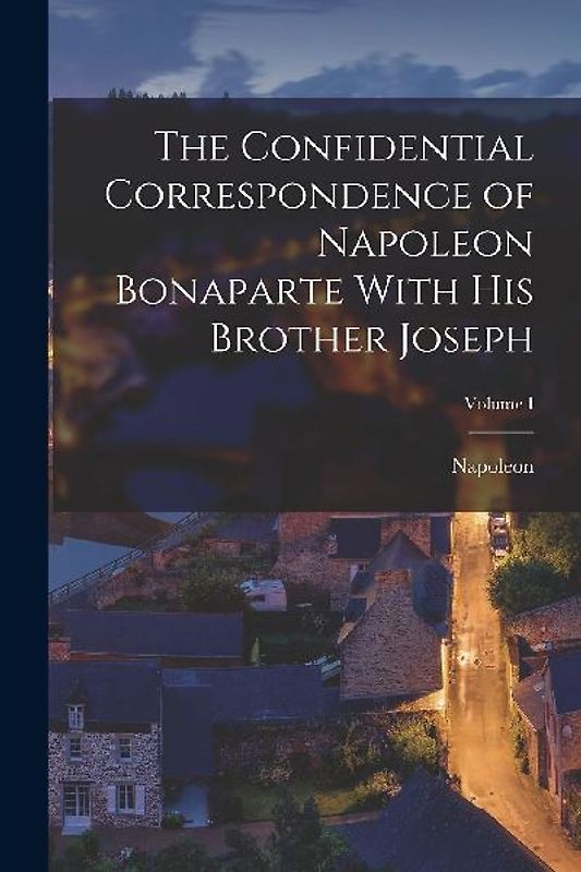 The Confidential Correspondence of Napoleon Bonaparte With His Brother Joseph; Volume I