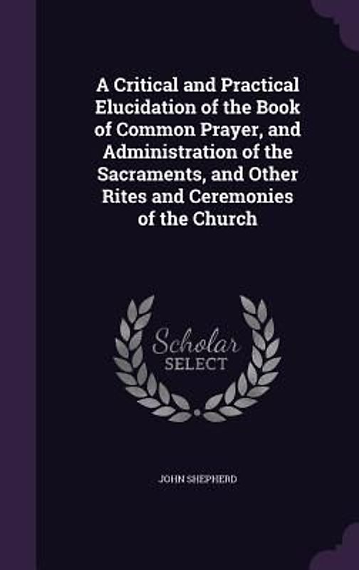 A Critical and Practical Elucidation of the Book of Common Prayer, and Administration of the Sacraments, and Other Rites and Ceremonies of the Church