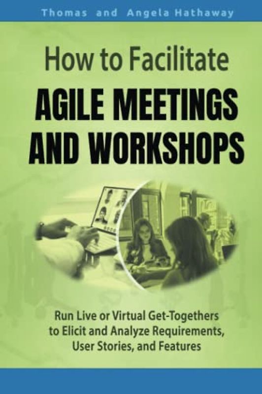 How to Facilitate Agile Meetings and Workshops: Run Live or Virtual Get-Togethers to Elicit and Analyze Requirements, User Stories, and Features